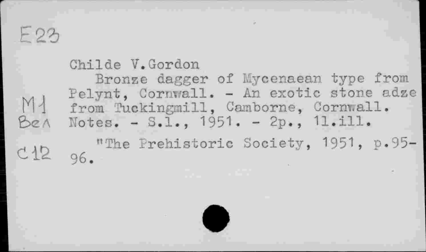 ﻿Е2г
2>ел
Childe V.Gordon
Bronze dagger of Mycenaean type from Pelynt, Cornwall. - An exotic stone adze from Tuckingmill, Camborne, Cornwall. Notes. - S.I., 1951. - 2p., 11.ill.
’’The Prehistoric Society, 1951, p.95-96.